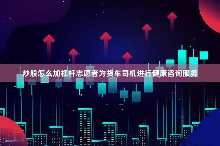炒股怎么加杠杆志愿者为货车司机进行健康咨询服务