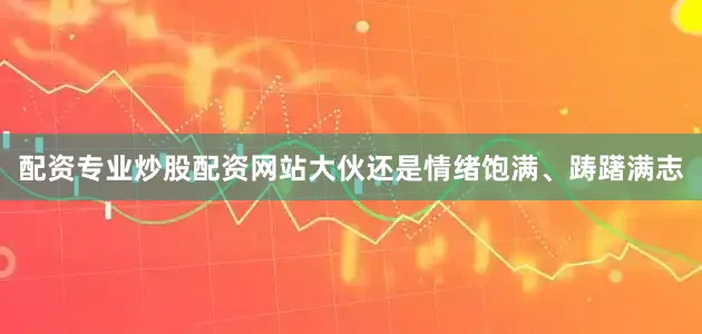 配资专业炒股配资网站大伙还是情绪饱满、踌躇满志