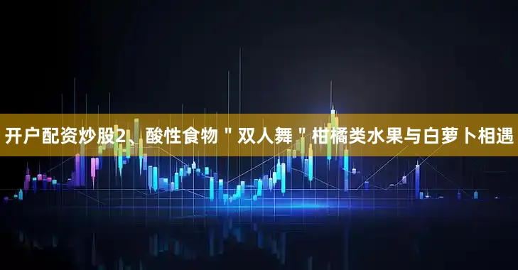 开户配资炒股2、酸性食物＂双人舞＂柑橘类水果与白萝卜相遇