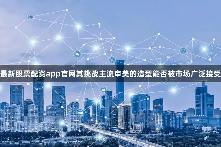 最新股票配资app官网其挑战主流审美的造型能否被市场广泛接受