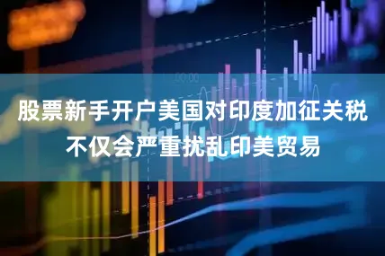 股票新手开户美国对印度加征关税不仅会严重扰乱印美贸易