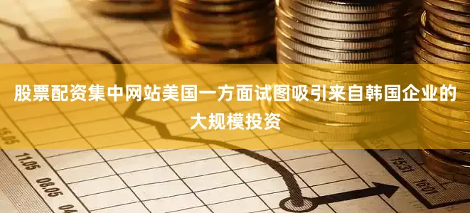 股票配资集中网站美国一方面试图吸引来自韩国企业的大规模投资