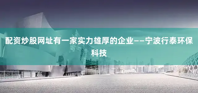 配资炒股网址有一家实力雄厚的企业——宁波行泰环保科技