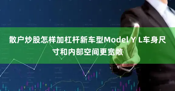 散户炒股怎样加杠杆新车型Model Y L车身尺寸和内部空间更宽敞