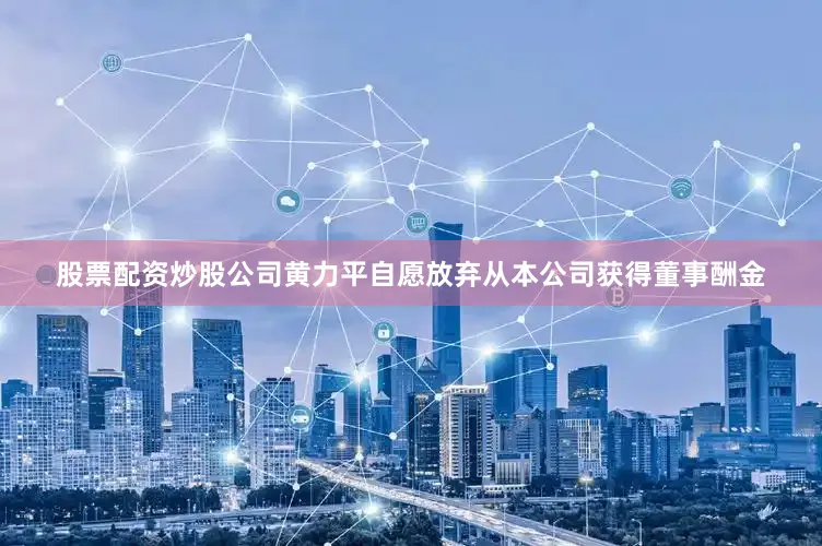 股票配资炒股公司黄力平自愿放弃从本公司获得董事酬金