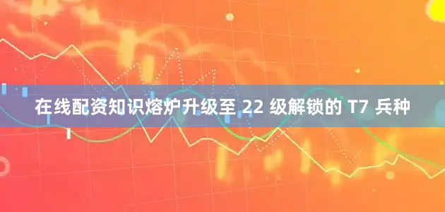 在线配资知识熔炉升级至 22 级解锁的 T7 兵种